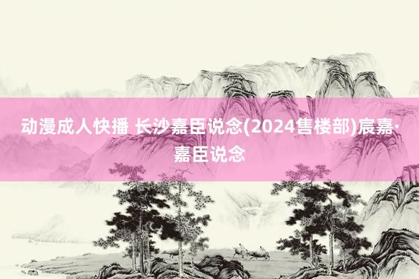 动漫成人快播 长沙嘉臣说念(2024售楼部)宸嘉·嘉臣说念