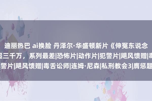 迪丽热巴 ai换脸 丹泽尔·华盛顿新片《伸冤东说念主3》首周票房预测不超三千万，系列最差|恐怖片|动作片|犯警片|飓风馈赠|毒舌讼师|连姆·尼森|私刑教会3|膺惩题材电影