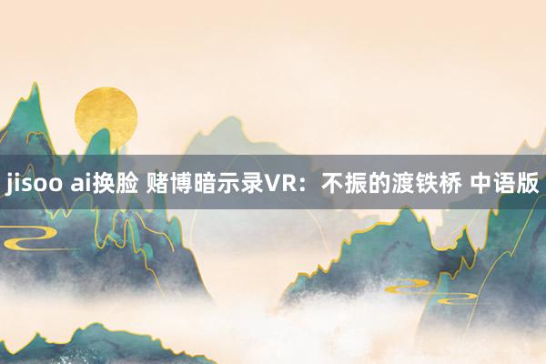 jisoo ai换脸 赌博暗示录VR：不振的渡铁桥 中语版