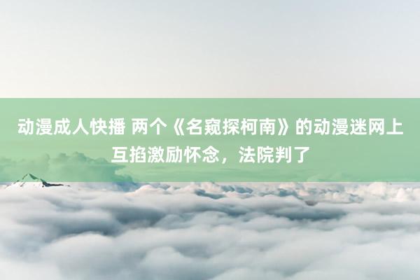 动漫成人快播 两个《名窥探柯南》的动漫迷网上互掐激励怀念，法院判了