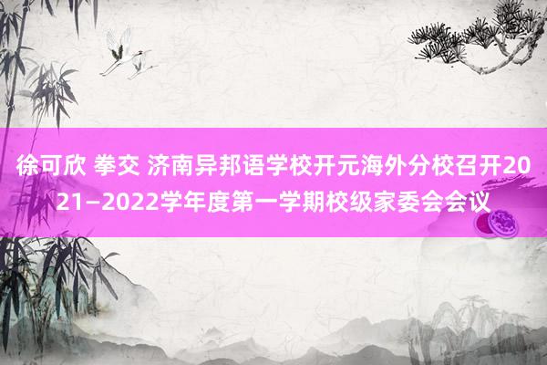 徐可欣 拳交 济南异邦语学校开元海外分校召开2021—2022学年度第一学期校级家委会会议