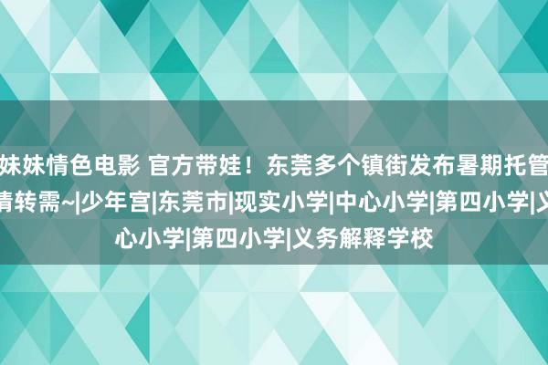 妹妹情色电影 官方带娃！东莞多个镇街发布暑期托管服务公告！请转需~|少年宫|东莞市|现实小学|中心小学|第四小学|义务解释学校