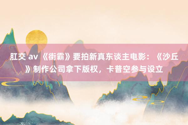 肛交 av 《街霸》要拍新真东谈主电影：《沙丘》制作公司拿下版权，卡普空参与设立