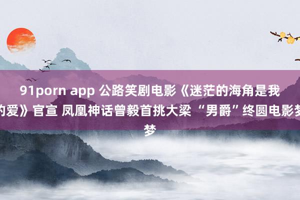 91porn app 公路笑剧电影《迷茫的海角是我的爱》官宣 凤凰神话曾毅首挑大梁 “男爵”终圆电影梦