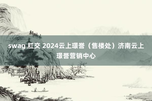 swag 肛交 2024云上璟誉（售楼处）济南云上璟誉营销中心