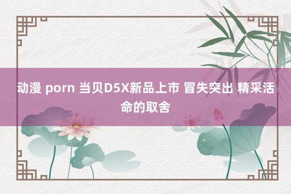 动漫 porn 当贝D5X新品上市 冒失突出 精采活命的取舍