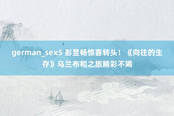 german_sex5 彭昱畅惊喜转头！《向往的生存》乌兰布和之旅精彩不竭