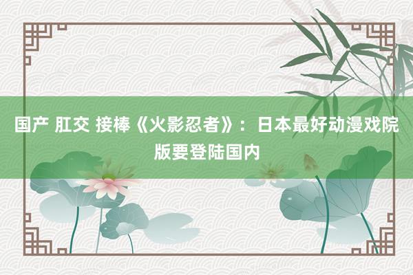 国产 肛交 接棒《火影忍者》：日本最好动漫戏院版要登陆国内