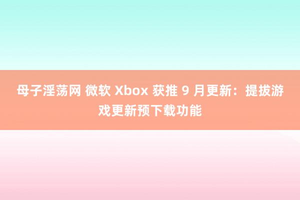 母子淫荡网 微软 Xbox 获推 9 月更新：提拔游戏更新预下载功能