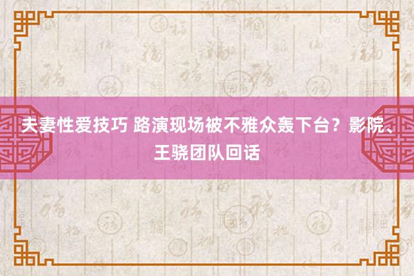 夫妻性爱技巧 路演现场被不雅众轰下台？影院、王骁团队回话