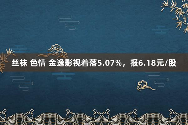 丝袜 色情 金逸影视着落5.07%，报6.18元/股