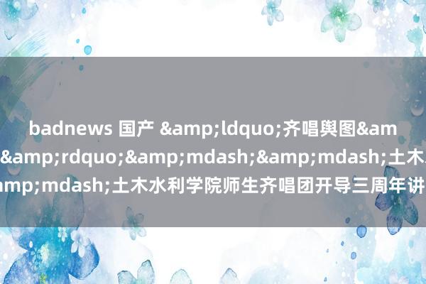 badnews 国产 &ldquo;齐唱舆图&mdash;发现新大陆&rdquo;&mdash;&mdash;土木水利学院师生齐唱团开导三周年讲演上演举行