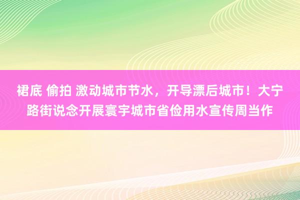 裙底 偷拍 激动城市节水，开导漂后城市！大宁路街说念开展寰宇城市省俭用水宣传周当作