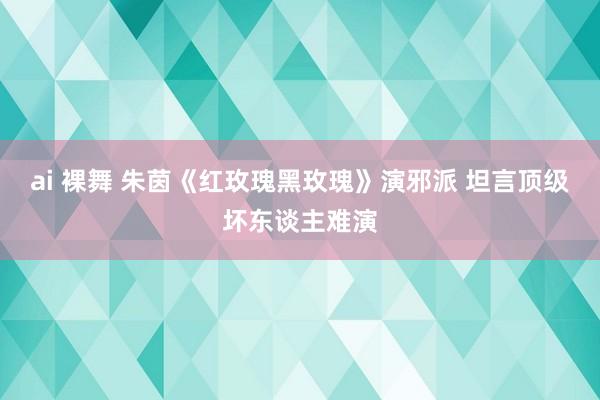 ai 裸舞 朱茵《红玫瑰黑玫瑰》演邪派 坦言顶级坏东谈主难演