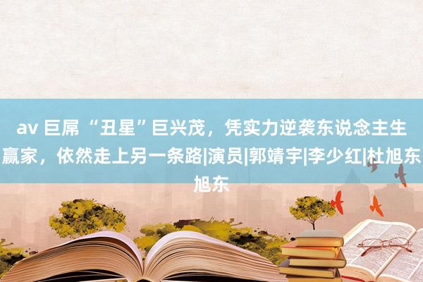 av 巨屌 “丑星”巨兴茂，凭实力逆袭东说念主生赢家，依然走上另一条路|演员|郭靖宇|李少红|杜旭东