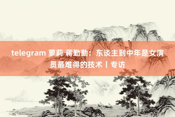 telegram 萝莉 蒋勤勤：东谈主到中年是女演员最难得的技术丨专访