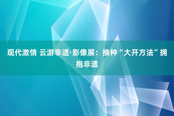 现代激情 云游非遗·影像展：换种“大开方法”拥抱非遗