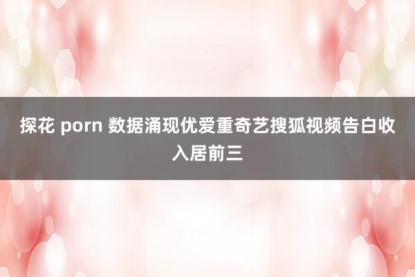 探花 porn 数据涌现优爱重奇艺搜狐视频告白收入居前三