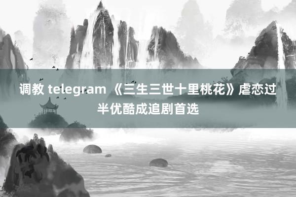 调教 telegram 《三生三世十里桃花》虐恋过半优酷成追剧首选