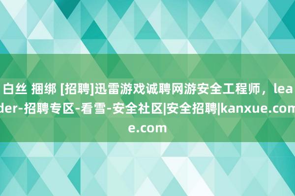 白丝 捆绑 [招聘]迅雷游戏诚聘网游安全工程师，leader-招聘专区-看雪-安全社区|安全招聘|kanxue.com