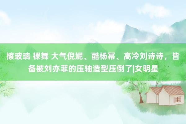 擦玻璃 裸舞 大气倪妮、酷杨幂、高冷刘诗诗，皆备被刘亦菲的压轴造型压倒了|女明星