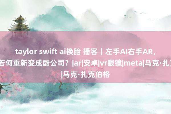 taylor swift ai换脸 播客｜左手AI右手AR，Meta若何重新变成酷公司？|ar|安卓|vr眼镜|meta|马克·扎克伯格