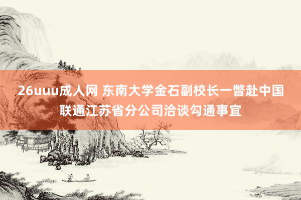 26uuu成人网 东南大学金石副校长一瞥赴中国联通江苏省分公司洽谈勾通事宜