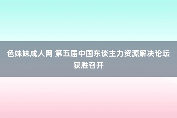 色妹妹成人网 第五届中国东谈主力资源解决论坛获胜召开