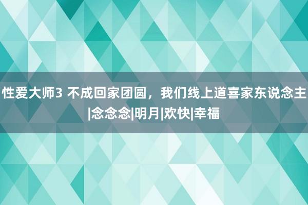 性爱大师3 不成回家团圆，我们线上道喜家东说念主|念念念|明月|欢快|幸福