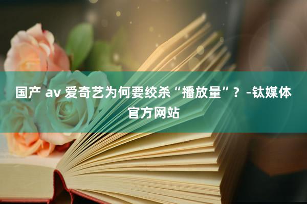 国产 av 爱奇艺为何要绞杀“播放量”？-钛媒体官方网站