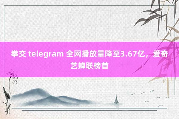 拳交 telegram 全网播放量降至3.67亿，爱奇艺蝉联榜首