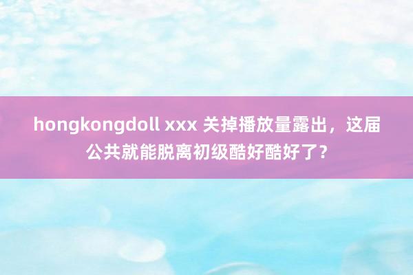 hongkongdoll xxx 关掉播放量露出，这届公共就能脱离初级酷好酷好了？